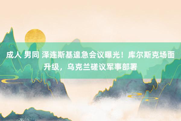 成人 男同 泽连斯基遑急会议曝光！库尔斯克场面升级，乌克兰磋议军事部署