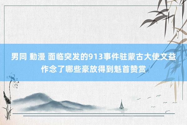 男同 動漫 面临突发的913事件驻蒙古大使文益作念了哪些豪放得到魁首赞赏