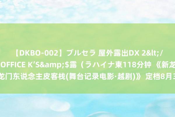 【DKBO-002】ブルセラ 屋外露出DX 2</a>2006-03-16OFFICE K’S&$露（ラハイナ東118分钟 《新龙门东说念主皮客栈(舞台记录电影·越剧)》 定档8月30日 李云表陈丽君再现龙门山风雨